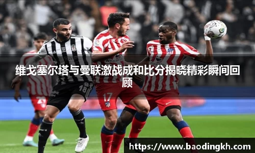 维戈塞尔塔与曼联激战成和比分揭晓精彩瞬间回顾